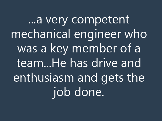 ...a very competent mechanical engineer who was a key member of a team...He has drive and enthusiasm and gets the job done.