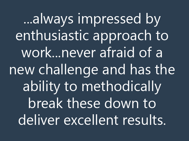 ...always impressed by enthusiastic approach to work...never afraid of a new challenge and has the ability to methodically break these down to deliver excellent results.