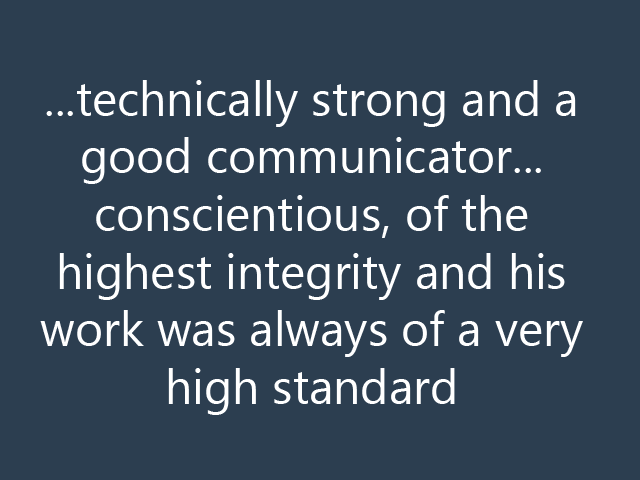 ...technically strong and a good communicator...conscientious, of the highest integrity and his work was always of a very high standard