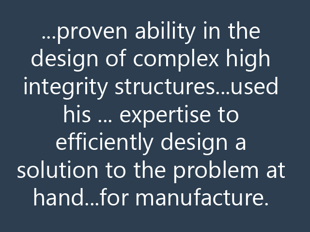 ...proven ability in the design of complex high integrity structures...used his ... expertise to efficiently design a solution to the problem at hand...for manufacture.